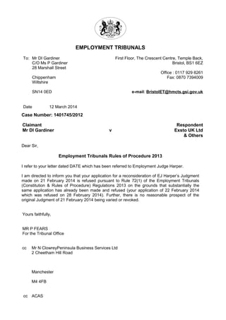 EMPLOYMENT TRIBUNALS
Case Number: 1401745/2012
Claimant
Mr DI Gardiner v
Respondent
Exsto UK Ltd
& Others
Dear Sir,
Employment Tribunals Rules of Procedure 2013
I refer to your letter dated DATE which has been referred to Employment Judge Harper.
I am directed to inform you that your application for a reconsideration of EJ Harper’s Judgment
made on 21 February 2014 is refused pursuant to Rule 72(1) of the Employment Tribunals
(Constitution & Rules of Procedure) Regulations 2013 on the grounds that substantially the
same application has already been made and refused (your application of 22 February 2014
which was refused on 28 February 2014). Further, there is no reasonable prospect of the
original Judgment of 21 February 2014 being varied or revoked.
Yours faithfully,
MR P FEARS
For the Tribunal Office
cc Mr N ClowreyPeninsula Business Services Ltd
2 Cheetham Hill Road
Manchester
M4 4FB
cc ACAS
To: Mr DI Gardiner
C/O Ms P Gardiner
28 Marshall Street
Chippenham
Wiltshire
SN14 0ED
First Floor, The Crescent Centre, Temple Back,
Bristol, BS1 6EZ
Office : 0117 929 8261
Fax: 0870 7394009
e-mail: BristolET@hmcts.gsi.gov.uk
Date 12 March 2014
 
