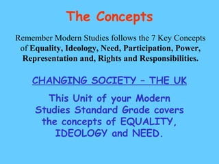 The Concepts Remember Modern Studies follows the 7 Key Concepts of  Equality, Ideology, Need, Participation, Power, Representation and, Rights and Responsibilities. CHANGING SOCIETY – THE UK This Unit of your Modern Studies Standard Grade covers the concepts of EQUALITY, IDEOLOGY and NEED. 
