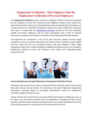 Employment Verification – Why Employers Must Do
         Employment Verification of Overseas Employees!
The employment verification process is based on employers’ review of documents presented
by new employees to prove their identity and work eligibility. However recent studies have
shown that document fraud (use of counterfeit documents) and identity fraud (fraudulent use
of valid documents or information belonging to others) have made it difficult for employers
who wants to comply with the employment verification process to hire only authorized,
suitable and literate employees. And the most contraceptive issue is that it’s allowing
unscrupulous employers to knowingly hire unauthorized and bogus documented employees.

The opportunity for employment is one of the most important magnets attracting illegal
immigrants to come to lucrative destinations like America, Canada, Australia, Europe, Middle
East Asia, South East Asia etc. Immigration experts state that strategies to deter illegal
immigration require both a reliable employment eligibility verification process and a workplace
enforcement capacity to ensure that employers must comply with immigration-related
employment laws.




Recent Developments and Legal Attributions in Employment Verification Process:

Reading through Economic Times, there are approximately 65 million job seekers only in United
States who possess criminal records. And according to US Equal Employment Opportunity
Commission, increasing effects of socio-digital developments caused the employment
verification background checks to soar.

Chicago Tribune also mentioned that court gives EEOC broad latitude in bringing bias suits, as
the agency was immensely concerned that the proliferation of background checks by the
growing, multi-billion-dollar industry that conducts them, have a higher probability of error that
could ruin job prospects for many applicant that include minorities as well.
 