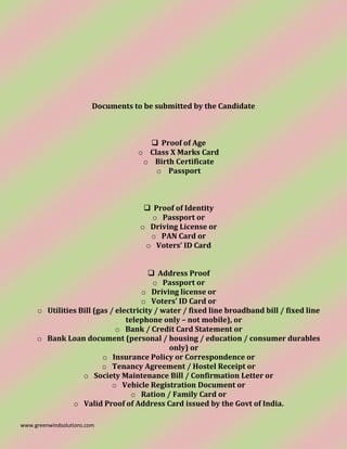 www.greenwindsolutions.com
Documents to be submitted by the Candidate
❑ Proof of Age
o Class X Marks Card
o Birth Certificate
o Passport
❑ Proof of Identity
o Passport or
o Driving License or
o PAN Card or
o Voters’ ID Card
❑ Address Proof
o Passport or
o Driving license or
o Voters’ ID Card or
o Utilities Bill (gas / electricity / water / fixed line broadband bill / fixed line
telephone only – not mobile), or
o Bank / Credit Card Statement or
o Bank Loan document (personal / housing / education / consumer durables
only) or
o Insurance Policy or Correspondence or
o Tenancy Agreement / Hostel Receipt or
o Society Maintenance Bill / Confirmation Letter or
o Vehicle Registration Document or
o Ration / Family Card or
o Valid Proof of Address Card issued by the Govt of India.
 