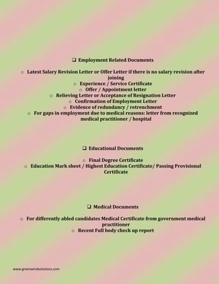 www.greenwindsolutions.com
❑ Employment Related Documents
o Latest Salary Revision Letter or Offer Letter if there is no salary revision after
joining
o Experience / Service Certificate
o Offer / Appointment letter
o Relieving Letter or Acceptance of Resignation Letter
o Confirmation of Employment Letter
o Evidence of redundancy / retrenchment
o For gaps in employment due to medical reasons: letter from recognized
medical practitioner / hospital
❑ Educational Documents
o Final Degree Certificate
o Education Mark sheet / Highest Education Certificate/ Passing Provisional
Certificate
❑ Medical Documents
o For differently abled candidates Medical Certificate from government medical
practitioner
o Recent Full body check up report
 