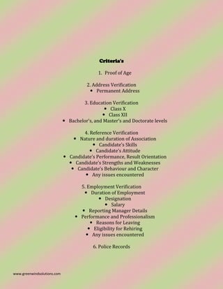 www.greenwindsolutions.com
Criteria's
1. Proof of Age
2. Address Verification
 Permanent Address
3. Education Verification
 Class X
 Class XII
 Bachelor’s, and Master’s and Doctorate levels
4. Reference Verification
 Nature and duration of Association
 Candidate’s Skills
 Candidate’s Attitude
 Candidate’s Performance, Result Orientation
 Candidate’s Strengths and Weaknesses
 Candidate’s Behaviour and Character
 Any issues encountered
5. Employment Verification
 Duration of Employment
 Designation
 Salary
 Reporting Manager Details
 Performance and Professionalism
 Reasons for Leaving
 Eligibility for Rehiring
 Any issues encountered
6. Police Records
 