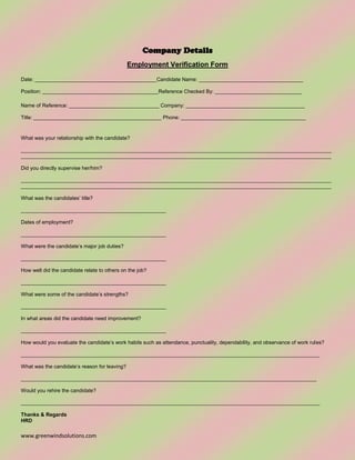 www.greenwindsolutions.com
Company Details
Employment Verification Form
Date: __________________________________________Candidate Name: ____________________________________
Position: ________________________________________Reference Checked By: ______________________________
Name of Reference: _______________________________ Company: _________________________________________
Title: ____________________________________________ Phone: ___________________________________________
What was your relationship with the candidate?
___________________________________________________________________________________________________________
___________________________________________________________________________________________________________
Did you directly supervise her/him?
___________________________________________________________________________________________________________
___________________________________________________________________________________________________________
What was the candidates’ title?
__________________________________________________
Dates of employment?
__________________________________________________
What were the candidate’s major job duties?
__________________________________________________
How well did the candidate relate to others on the job?
__________________________________________________
What were some of the candidate’s strengths?
__________________________________________________
In what areas did the candidate need improvement?
__________________________________________________
How would you evaluate the candidate’s work habits such as attendance, punctuality, dependability, and observance of work rules?
_______________________________________________________________________________________________________
What was the candidate’s reason for leaving?
______________________________________________________________________________________________________
Would you rehire the candidate?
_______________________________________________________________________________________________________
Thanks & Regards
HRD
 