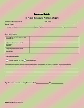 www.greenwindsolutions.com
Company Details
In Person Background Verification Report
Reference check conducted by_________________________________Date Visited____________________________________
Address Visited: _________________________________________________________________________________________
Name of Candidate_________________________Position Applied____________________________ Phone________________
Observation Report
How long has the Referee known the
candidate for?
List information obtained about
candidate's
strengths
List information obtained about
candidate's
weaknesses
Final Recommendation:
Go ahead with the Job Offer Withhold the Offer
Make additional comments in the space provided citing any examples that will help us understand your recommendations
___________________________________________________________________________________________________________
__________________________________________________________________________________________
__________________________________________________________________________________________
Signature of the person conducting Reference Check__________________ Date_________________
 
