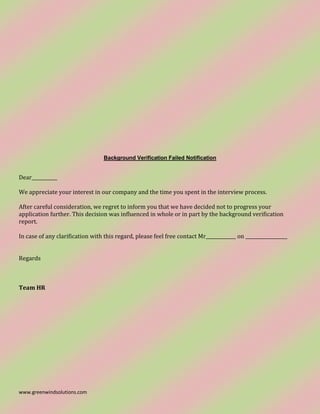 www.greenwindsolutions.com
Background Verification Failed Notification
Dear___________
We appreciate your interest in our company and the time you spent in the interview process.
After careful consideration, we regret to inform you that we have decided not to progress your
application further. This decision was influenced in whole or in part by the background verification
report.
In case of any clarification with this regard, please feel free contact Mr_____________ on __________________
Regards
Team HR
 
