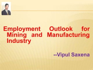 Employment Outlook for
Mining and Manufacturing
Industry
--Vipul Saxena
 