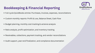 Bookkeeping & Financial Reporting
Full-cycle QuickBooks entries: Purchases, invoices, expenses, reconciliations
Custom monthly reports: Profit & Loss, Balance Sheet, Cash Flow
Budget planning, monthly cost tracking & variance analysis
Ratio analysis, profit optimization, and inventory tracking
Receivables, collections, payment tracking, and vendor reconciliations
Audit support, year-end finalization, and compliance documentation
 