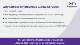 Fixed monthly fee model
Multi-disciplinary backend across Payroll, Compliance, Tax, Finance & Technology
U.S. compliance with cost-effective execution from India
SLA-backed delivery, secure infrastructure, and dedicated project based resources
Trusted by clients managing multi-state teams, growing enterprises, and PEO/HRO firms
Why Choose Employnova Global Services
" For your continued Cost Savings, we can build
Agentic Bots to save costs on Increasing volumes"
 