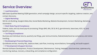Service Overview:
Lead Generation:
B2B Sales-Qualified Meeting (SQM) generation, email campaign design, account-specific targeting, cadence creation, and
contact discovery.
Digital Marketing:
SEO & Link Building, Google & Meta Ads, Social Media Marketing, Website Development, Content Marketing, Marketing
Automation
Multi-State Payroll Compliance:
Federal, state, and city-level payroll processing, filings (940, 941, DE 9, W-2), garnishments, leave laws, ACA, I-9, and
benefit tracking.
Tax Filing & Compliance:
Business and individual returns, quarterly tax filings, year-end summaries, federal/state/local tax compliance, and notice
handling.
Bookkeeping & Financial Reporting:
QuickBooks entries, monthly P&L, balance sheet, cash flow, invoicing, reconciliations, forecasting, and audit support.
IT Development & Support Services:
Remote Software Development, Product Development, Maintenance, Testing, helpdesk, cloud services, cybersecurity,
monitoring, backup, recovery, onboarding, and compliance configuration.
 
