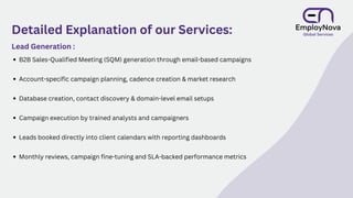 Detailed Explanation of our Services:
Lead Generation :
B2B Sales-Qualified Meeting (SQM) generation through email-based campaigns
Account-specific campaign planning, cadence creation & market research
Database creation, contact discovery & domain-level email setups
Campaign execution by trained analysts and campaigners
Leads booked directly into client calendars with reporting dashboards
Monthly reviews, campaign fine-tuning and SLA-backed performance metrics
 