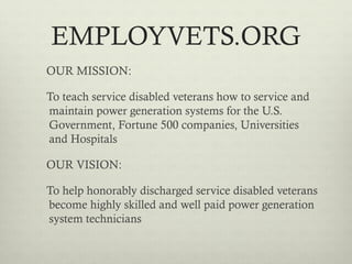 EMPLOYVETS.ORG
OUR MISSION:

To teach service disabled veterans how to service and
maintain power generation systems for the U.S.
Government, Fortune 500 companies, Universities
and Hospitals

OUR VISION:

To help honorably discharged service disabled veterans
become highly skilled and well paid power generation
system technicians
 