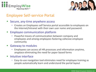 Employee Self-service Portal Secure, any-time anywhere access Creates an Employees self Service portal accessible to employees on the Internet/Intranet with their own user name and password.  Employee communication platform Powerful means of communication between company and employees and among employees fostering cohesive employee community Gateway to modules Employees can access all HR processes and information anytime, anyplace eliminating the need for paper based forms  Intuitive interface Easy-to-use navigation tool eliminates need for employee training as people automatically learn and understand the portal layout 