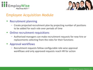 Employee Acquisition Module Recruitment planning Create projected recruitment plan by projecting number of positions to be added for each role over periods of time  Online recruitment requisitions Authorised managers can make recruitment requests for new hire or replacements selecting from the roles for their functions Approval workflows Recruitment requests follow configurable role-wise approval workflows and only approved requests reach HR for action 