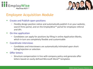 Employee Acquisition Module Create and Publish open positions Flexibly design position notice and automatically publish it on your website, search firms portal, and on the EmployWise™ portal for employee referral and IJPs On-line application Candidates can apply for positions by filling in online Application Blanks, which in turn are completely flexible and customisable Coordinate interviews  Candidates and interviewers are automatically intimated upon short-listing/rejection or selection Offer letters Structure compensation in line with company policy and generate offer letters based on easily defined Microsoft Word™ templates 