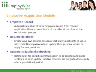 Employee Acquisition Module Employee Record Automatic creation of basic employee record from resume application blank on acceptance of the offer at the close of the recruitment process Resume databank Create your own resume databank that allows applicants to log-in with their ID and password and update their personal details or apply for new positions Automatic databank refreshing  Define rules for periodic communication to be sent to candidates seeking a resume update. Inactive resumes are purged automatically after a pre-defined period 