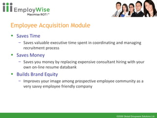 Employee Acquisition Module Saves Time Saves valuable executive time spent in coordinating and managing recruitment process Saves Money Saves you money by replacing expensive consultant hiring with your own on-line resume databank Builds Brand Equity Improves your image among prospective employee community as a very savvy employee friendly company 