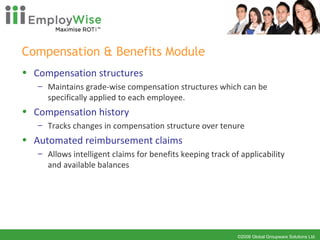 Compensation & Benefits Module Compensation structures Maintains grade-wise compensation structures which can be specifically applied to each employee.  Compensation history Tracks changes in compensation structure over tenure Automated reimbursement claims Allows intelligent claims for benefits keeping track of applicability and available balances 