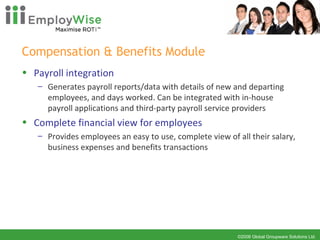 Compensation & Benefits Module  Payroll integration Generates payroll reports/data with details of new and departing employees, and days worked. Can be integrated with in-house payroll applications and third-party payroll service providers Complete financial view for employees Provides employees an easy to use, complete view of all their salary, business expenses and benefits transactions 