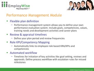 Performance Management Module Flexible plan definition Performance management system allows you to define your own performance evaluation system. Include goals, competencies, values, training needs and development activities and career plans Review & appraisal timelines  Define your plan period and review frequencies  Role KPI/Competency Mapping Automatically links to employee role based KRA/KPIs and competencies Automated workflow Timelines for initiation of key activities like goal setting, reviews and approvals. Define process workflow with escalation rules for missed milestones 