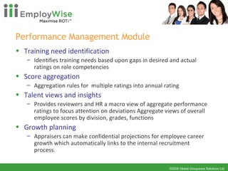 Performance Management Module Training need identification Identifies training needs based upon gaps in desired and actual ratings on role competencies Score aggregation Aggregation rules for  multiple ratings into annual rating Talent views and insights Provides reviewers and HR a macro view of aggregate performance ratings to focus attention on deviations Aggregate views of overall employee scores by division, grades, functions Growth planning Appraisers can make confidential projections for employee career growth which automatically links to the internal recruitment process. 