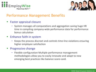 Performance Management Benefits Faster appraisal closure System manages all computations and aggregation saving huge HR time in compiling company-wide performance data for performance bonus calculation Enhance faith in system Keeps the process discreet and controls time-line violations ensuring higher employee satisfaction Progressive change Flexible configuration Multiple performance management methodologies allow you to easily innovate and adapt to new emerging best practices like balance score-card. 