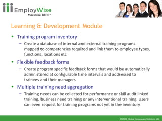 Learning & Development Module Training program inventory Create a database of internal and external training programs mapped to competencies required and link them to employee types, functions, locations etc Flexible feedback forms Create program specific feedback forms that would be automatically administered at configurable time intervals and addressed to trainees and their managers Multiple training need aggregation Training needs can be collected for performance or skill audit linked training, business need training or any interventional training. Users can even request for training programs not yet in the inventory 
