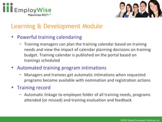 Learning & Development Module  Powerful training calendaring Training managers can plan the training calendar based on training needs and view the impact of calendar planning decisions on training budget. Training calendar is published on the portal based on trainings scheduled Automated training program intimations Managers and trainees get automatic intimations when requested programs become available with nomination and registration actions Training record Automatic linkage to employee folder of all training needs, programs attended (or missed) and training evaluation and feedback 
