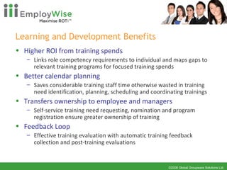Learning and Development Benefits Higher ROI from training spends Links role competency requirements to individual and maps gaps to relevant training programs for focused training spends Better calendar planning  Saves considerable training staff time otherwise wasted in training need identification, planning, scheduling and coordinating trainings Transfers ownership to employee and managers Self-service training need requesting, nomination and program registration ensure greater ownership of training Feedback Loop  Effective training evaluation with automatic training feedback collection and post-training evaluations 