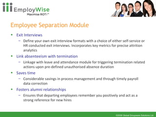 Employee Separation Module  Exit Interviews Define your own exit interview formats with a choice of either self-service or HR conducted exit interviews. Incorporates key metrics for precise attrition analytics Link absenteeism with termination Linkage with leave and attendance module for triggering termination related actions upon pre-defined unauthorised absence duration Saves time Considerable savings in process management and through timely payroll data correction Fosters alumni relationships Ensures that departing employees remember you positively and act as a strong reference for new hires 