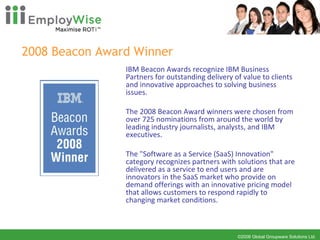 2008 Beacon Award Winner IBM Beacon Awards recognize IBM Business Partners for outstanding delivery of value to clients and innovative approaches to solving business issues.    The 2008 Beacon Award winners were chosen from over 725 nominations from around the world by leading industry journalists, analysts, and IBM executives.     The "Software as a Service (SaaS) Innovation" category recognizes partners with solutions that are delivered as a service to end users and are innovators in the SaaS market who provide on demand offerings with an innovative pricing model that allows customers to respond rapidly to changing market conditions.  