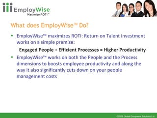 What does EmployWise™ Do? EmployWise™ maximizes ROTI: Return on Talent Investment works on a simple premise:  Engaged People + Efficient Processes = Higher Productivity EmployWise™ works on both the People and the Process dimensions to boosts employee productivity and along the way it also significantly cuts down on your people management costs 