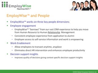 EmployWise™ and People EmployWise™ works on three key people dimensions Employee engagement EmployWise™ “borrows” from our vast CRM experience to help you move from Human  Resource  to Human  Relationship   Management Consistent employee experience from application to alumni Employee access to self-service information and work is empowering Work Enablement Allow employees to transact anytime, anyplace Eliminates direct HR intervention and enhances employee productivity Decision support insights Improves quality of decisions giving context specific decision support insights 