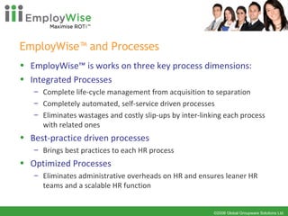 EmployWise™ and Processes EmployWise™ is works on three key process dimensions:  Integrated Processes Complete life-cycle management from acquisition to separation  Completely automated, self-service driven processes  Eliminates wastages and costly slip-ups by inter-linking each process with related ones  Best-practice driven processes Brings best practices to each HR process  Optimized Processes Eliminates administrative overheads on HR and ensures leaner HR teams and a scalable HR function 