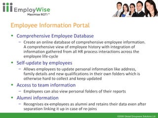 Employee Information Portal Comprehensive Employee Database Create an online database of comprehensive employee information. A comprehensive view of employee history with integration of information gathered from all HR process interactions across the employee life-cycle Self-update by employees Allows employees to update personal information like address, family details and new qualifications in their own folders which is otherwise hard to collect and keep updated Access to team information Employees can also view personal folders of their reports Alumni information Recognises ex-employees as alumni and retains their data even after separation linking it up in case of re-joins 