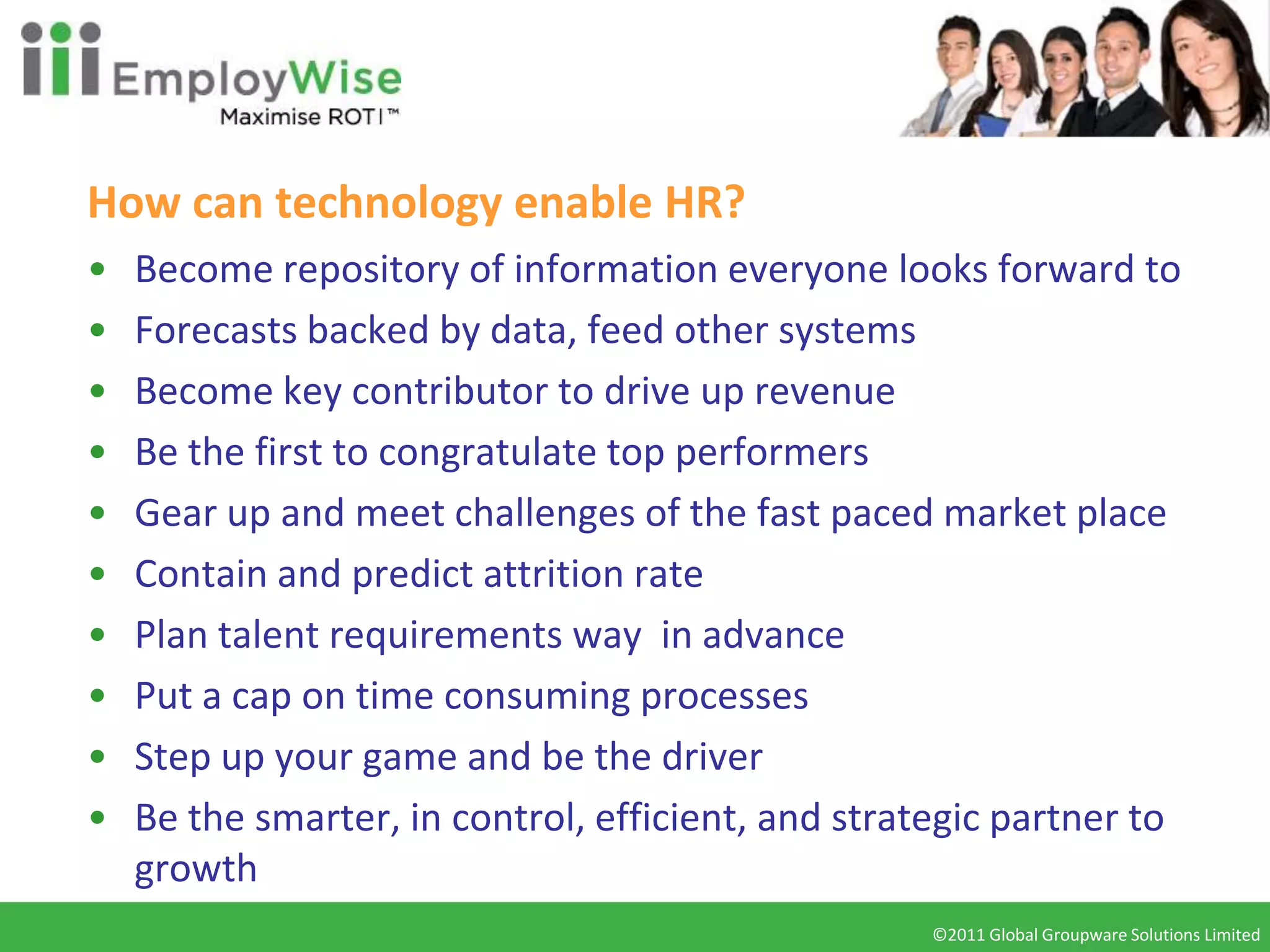 How can technology enable HR?
•   Become repository of information everyone looks forward to
•   Forecasts backed by data, feed other systems
•   Become key contributor to drive up revenue
•   Be the first to congratulate top performers
•   Gear up and meet challenges of the fast paced market place
•   Contain and predict attrition rate
•   Plan talent requirements way in advance
•   Put a cap on time consuming processes
•   Step up your game and be the driver
•   Be the smarter, in control, efficient, and strategic partner to
    growth
                                                   ©2011 Global Groupware Solutions Limited
                                                    ©2010 Global Groupware Solutions Ltd.
 