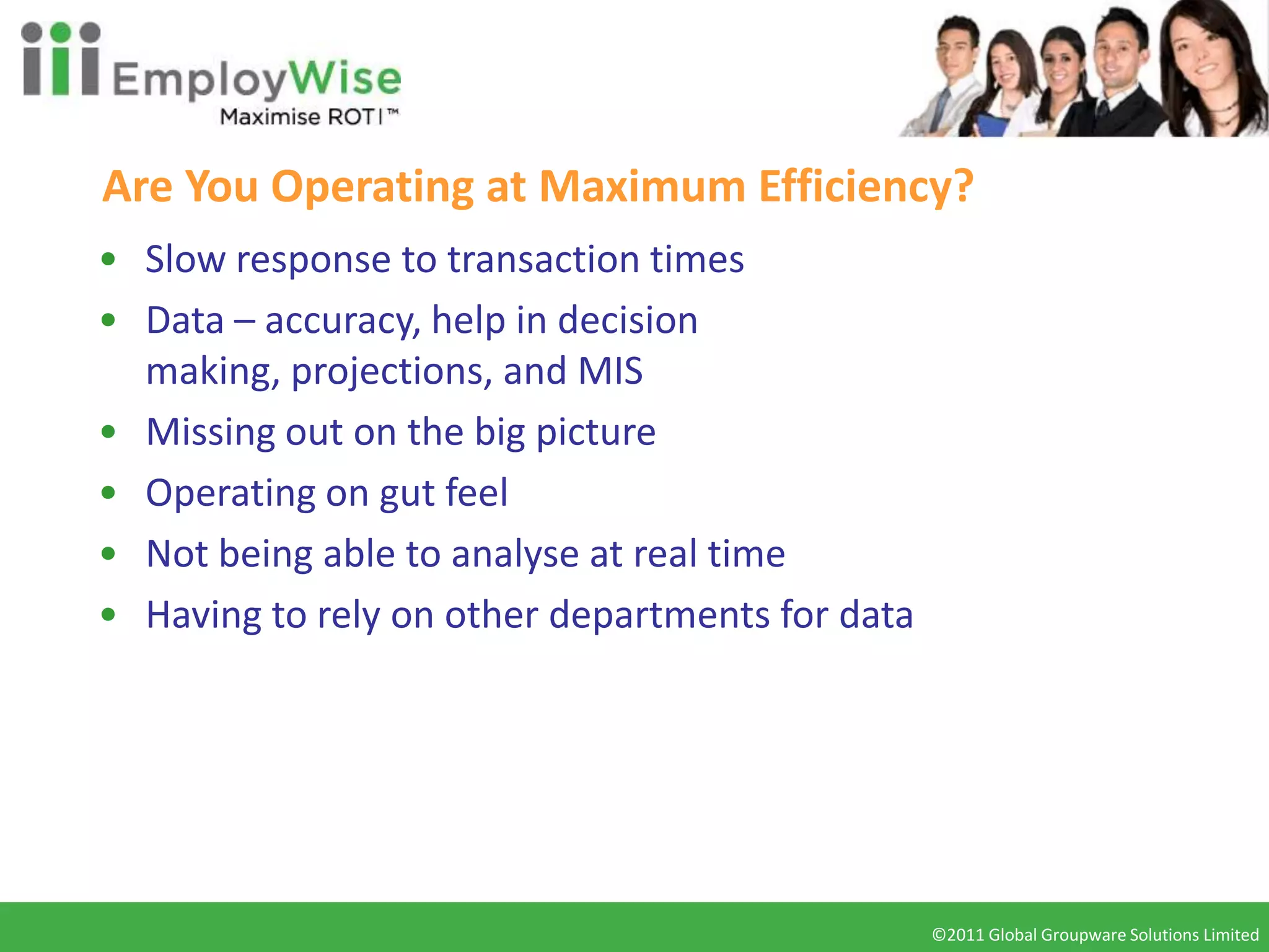 Are You Operating at Maximum Efficiency?
• Slow response to transaction times
• Data – accuracy, help in decision
  making, projections, and MIS
• Missing out on the big picture
• Operating on gut feel
• Not being able to analyse at real time
• Having to rely on other departments for data




                                                 ©2011 Global Groupware Solutions Limited
                                                  ©2010 Global Groupware Solutions Ltd.
 