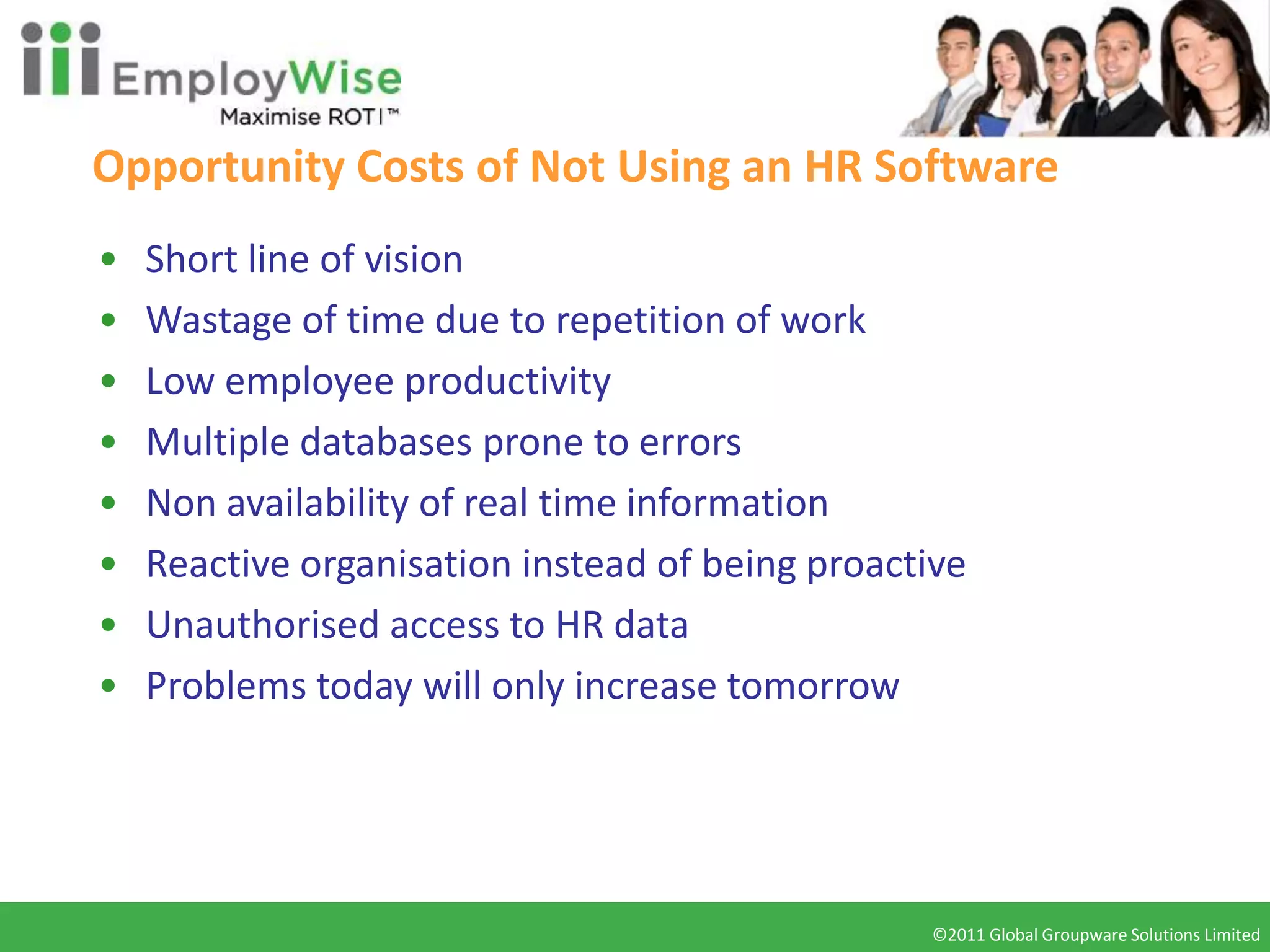 Opportunity Costs of Not Using an HR Software
•   Short line of vision
•   Wastage of time due to repetition of work
•   Low employee productivity
•   Multiple databases prone to errors
•   Non availability of real time information
•   Reactive organisation instead of being proactive
•   Unauthorised access to HR data
•   Problems today will only increase tomorrow




                                                 ©2011 Global Groupware Solutions Limited
                                                  ©2010 Global Groupware Solutions Ltd.
 