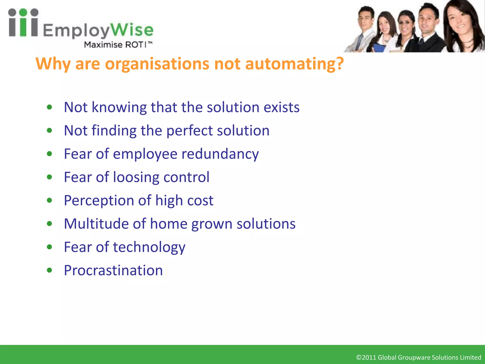 Why are organisations not automating?

 •   Not knowing that the solution exists
 •   Not finding the perfect solution
 •   Fear of employee redundancy
 •   Fear of loosing control
 •   Perception of high cost
 •   Multitude of home grown solutions
 •   Fear of technology
 •   Procrastination




                                            ©2011 Global Groupware Solutions Limited
                                             ©2010 Global Groupware Solutions Ltd.
 