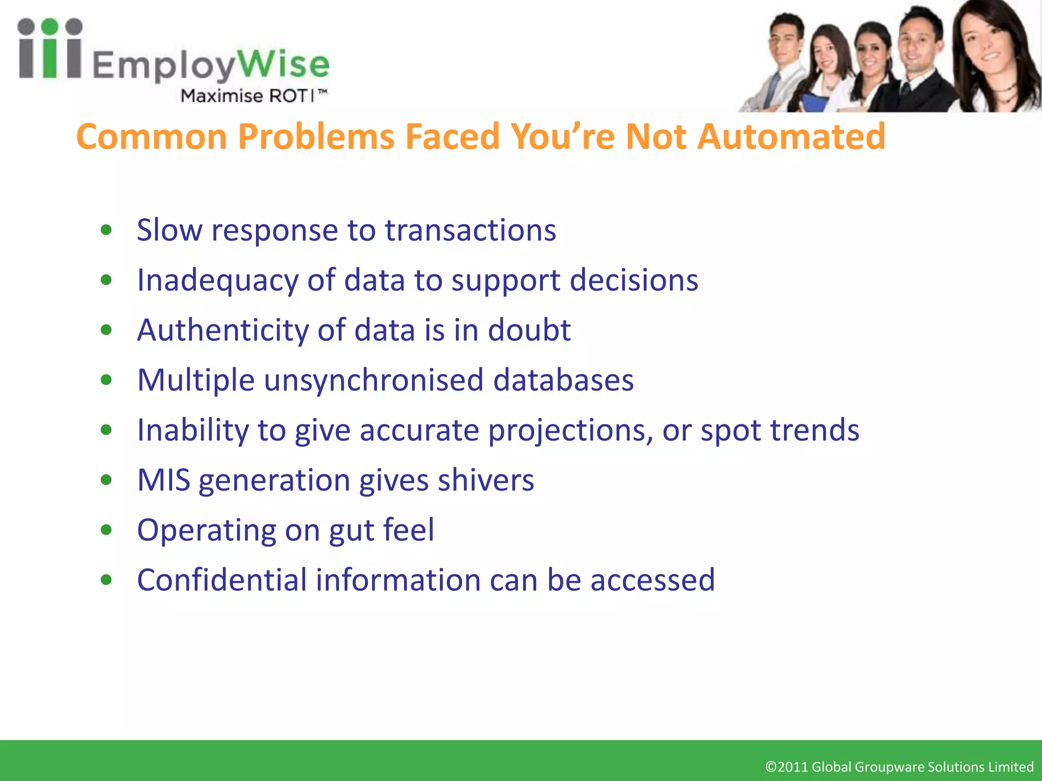 Common Problems Faced You’re Not Automated

 •   Slow response to transactions
 •   Inadequacy of data to support decisions
 •   Authenticity of data is in doubt
 •   Multiple unsynchronised databases
 •   Inability to give accurate projections, or spot trends
 •   MIS generation gives shivers
 •   Operating on gut feel
 •   Confidential information can be accessed




                                                   ©2011 Global Groupware Solutions Limited
                                                    ©2010 Global Groupware Solutions Ltd.
 