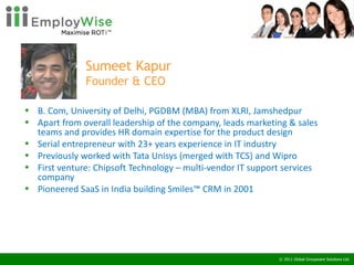 Sumeet Kapur Founder & CEO B. Com, University of Delhi, PGDBM (MBA) from XLRI, Jamshedpur  Apart from overall leadership of the company, leads marketing & sales teams and provides HR domain expertise for the product design Serial entrepreneur with 23+ years experience in IT industry Previously worked with Tata Unisys (merged with TCS) and Wipro First venture: Chipsoft Technology – multi-vendor IT support services company Pioneered SaaS in India building Smiles™ CRM in 2001 