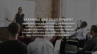 LEARNING AND DEVELOPMENT
Organizations that invest in training and development
will have a more highly skilled workforce, more
engaged employees, and higher retention rates, as
employees will be able to see a future at the company
rather than moving on to further their careers.
 