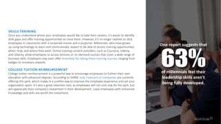 SKILLS TRAINING
Once you understand where your employees would like to take their careers, it’s easier to identify
skills gaps and offer training opportunities to close them. However, it’s no longer realistic to stick
employees in classrooms with a corporate trainer and a projector. Millennials, who have grown
up using technology to learn and communicate, expect to be able to access training opportunities
when, how, and where they want. Online training content providers, such as Coursera, Udemy,
and Udacity, allow employees to access lectures or on-demand courses that cover a wide range of
business skills. Employers may even offer incentives for taking these training courses, ranging from
badges to monetary rewards.
One report suggests that
63%of millennials feel their
leadership skills aren’t
being fully developed.
COLLEGE TUITION REIMBURSEMENT
College tuition reimbursement is a powerful way to encourage employees to further their own
education with advanced degrees. According to SHRM, only 3 percent of companies are currently
offering this perk, which makes it a surefire way to improve the employee experience and set your
organization apart. It’s also a great retention tool, as employees will not only stay for the perk, but
will appreciate their company’s investment in their development. Loyal employees with enhanced
knowledge and skills are worth the investment.
 