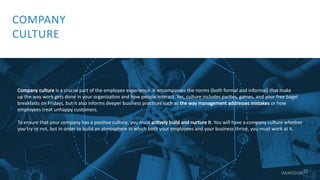 Company culture is a crucial part of the employee experience. It encompasses the norms (both formal and informal) that make
up the way work gets done in your organization and how people interact. Yes, culture includes parties, games, and your free bagel
breakfasts on Fridays, but it also informs deeper business practices such as the way management addresses mistakes or how
employees treat unhappy customers.
To ensure that your company has a positive culture, you must actively build and nurture it. You will have a company culture whether
you try or not, but in order to build an atmosphere in which both your employees and your business thrive, you must work at it.
COMPANY
CULTURE
 