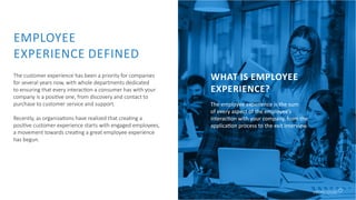 EMPLOYEE
EXPERIENCE DEFINED
The customer experience has been a priority for companies
for several years now, with whole departments dedicated
to ensuring that every interaction a consumer has with your
company is a positive one, from discovery and contact to
purchase to customer service and support.
Recently, as organizations have realized that creating a
positive customer experience starts with engaged employees,
a movement towards creating a great employee experience
has begun.
WHAT IS EMPLOYEE
EXPERIENCE?
The employee experience is the sum
of every aspect of the employee’s
interaction with your company, from the
application process to the exit interview.
 