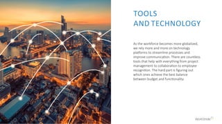 As the workforce becomes more globalized,
we rely more and more on technology
platforms to streamline processes and
improve communication. There are countless
tools that help with everything from project
management to collaboration to employee
recognition. The hard part is figuring out
which ones achieve the best balance
between budget and functionality.
TOOLS
AND TECHNOLOGY
 