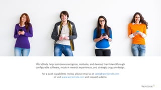 WorkStride helps companies recognize, motivate, and develop their talent through
configurable software, modern rewards experiences, and strategic program design.
For a quick capabilities review, please email us at sales@workstride.com
or visit www.workstride.com and request a demo.
 