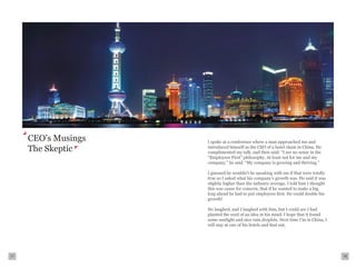 CEO’s Musings   I spoke at a conference where a man approached me and
     The Skeptic     introduced himself as the CEO of a hotel chain in China. He
                     complimented my talk, and then said: “I see no sense in the
                     “Employees First” philosophy. At least not for me and my
                     company,” he said. “My company is growing and thriving.”

                     I guessed he wouldn’t be speaking with me if that were totally
                     true so I asked what his company’s growth was. He said it was
                     slightly higher than the industry average. I told him I thought
                     this was cause for concern, that if he wanted to make a big
                     leap ahead he had to put employees first. He could double his
                     growth!

                     He laughed, and I laughed with him, but I could see I had
                     planted the seed of an idea in his mind. I hope that it found
                     some sunlight and nice rain droplets. Next time I’m in China, I
                     will stay at one of his hotels and find out.




17                                                                                     18
 