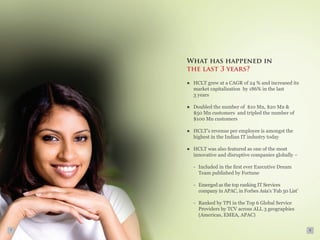 What has happened in
    the last 3 years?

    ●	 HCLT grew at a CAGR of 24 % and increased its
       market capitalization by 186% in the last
       3 years

    ●	 Doubled the number of $10 Mn, $20 Mn &
       $50 Mn customers and tripled the number of
       $100 Mn customers

    ●	 HCLT’s revenue per employee is amongst the
       highest in the Indian IT industry today

    ●	 HCLT was also featured as one of the most
       innovative and disruptive companies globally –

      -	 Included in the first ever Executive Dream
         Team published by Fortune

      -	 Emerged as the top ranking IT Services
         company in APAC, in Forbes Asia’s ‘Fab 50 List’

      -	 Ranked by TPI in the Top 6 Global Service
         Providers by TCV across ALL 3 geographies
         (Americas, EMEA, APAC)

7                                                          8
 