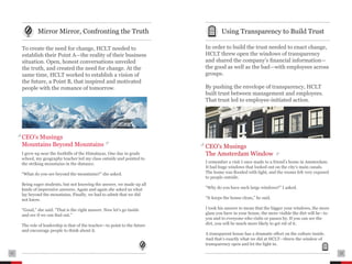 .......................................................................................   ....................................................................................
               Mirror Mirror, Confronting the Truth                                                       Using Transparency to Build Trust
     .......................................................................................   ....................................................................................
     To create the need for change, HCLT needed to                                             In order to build the trust needed to enact change,
     establish their Point A—the reality of their business                                     HCLT threw open the windows of transparency
     situation. Open, honest conversations unveiled                                            and shared the company’s financial information—
     the truth, and created the need for change. At the                                        the good as well as the bad—with employees across
     same time, HCLT worked to establish a vision of                                           groups.
     the future, a Point B, that inspired and motivated
     people with the romance of tomorrow.                                                      By pushing the envelope of transparency, HCLT
                                                                                               built trust between management and employees.
                                                                                               That trust led to employee-initiated action.




     CEO’s Musings
     Mountains Beyond Mountains                                                                CEO’s Musings
     I grew up near the foothills of the Himalayas. One day in grade                           The Amsterdam Window
     school, my geography teacher led my class outside and pointed to
     the striking mountains in the distance.                                                   I remember a visit I once made to a friend’s home in Amsterdam.
                                                                                               It had huge windows that looked out on the city’s main canals.
     “What do you see beyond the mountains?” she asked.                                        The home was flooded with light, and the rooms felt very exposed
                                                                                               to people outside.
     Being eager students, but not knowing the answer, we made up all
     kinds of impressive answers. Again and again she asked us what                            “Why do you have such large windows?” I asked.
     lay beyond the mountains. Finally, we had to admit that we did
     not know.                                                                                 “It keeps the house clean,” he said.

     “Good,” she said. “That is the right answer. Now let’s go inside                          I took his answer to mean that the bigger your windows, the more
     and see if we can find out.”                                                              glass you have in your house, the more visible the dirt will be—to
                                                                                               you and to everyone who visits or passes by. If you can see the
     The role of leadership is that of the teacher—to point to the future                      dirt, you will be much more likely to get rid of it.
     and encourage people to think about it.
                                                                                               A transparent house has a dramatic effect on the culture inside.
                                                                                               And that’s exactly what we did at HCLT—threw the window of
                                                                                               transparency open and let the light in.

11   ....................................................................................      ....................................................................................   12
 