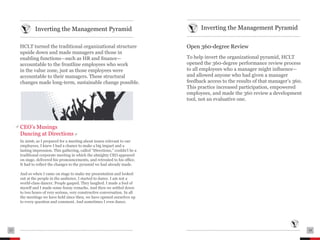 ....................................................................................   ....................................................................................

                Inverting the Management Pyramid                                                      Inverting the Management Pyramid
     ....................................................................................   ....................................................................................

     HCLT turned the traditional organizational structure                                   Open 360-degree Review
     upside down and made managers and those in
     enabling functions—such as HR and finance—                                             To help invert the organizational pyramid, HCLT
     accountable to the frontline employees who work                                        opened the 360-degree performance review process
     in the value zone, just as those employees were                                        to all employees who a manager might influence—
     accountable to their managers. These structural                                        and allowed anyone who had given a manager
     changes made long-term, sustainable change possible.                                   feedback access to the results of that manager’s 360.
                                                                                            This practice increased participation, empowered
                                                                                            employees, and made the 360 review a development
                                                                                            tool, not an evaluative one.




     CEO’s Musings
     Dancing at Directions
     In 2006, as I prepared for a meeting about issues relevant to our
     employees, I knew I had a chance to make a big impact and a
     lasting impression. This gathering, called “Directions,” couldn’t be a
     traditional corporate meeting in which the almighty CEO appeared
     on stage, delivered his pronouncements, and retreated to his office.
     It had to reflect the changes to the pyramid we had already made.

     And so when I came on stage to make my presentation and looked
     out at the people in the audience, I started to dance. I am not a
     world-class dancer. People gasped. They laughed. I made a fool of
     myself and I made some funny remarks. And then we settled down
     to two hours of very serious, very constructive conversation. In all
     the meetings we have held since then, we have opened ourselves up
     to every question and comment. And sometimes I even dance.




13   ....................................................................................   ....................................................................................   14
 